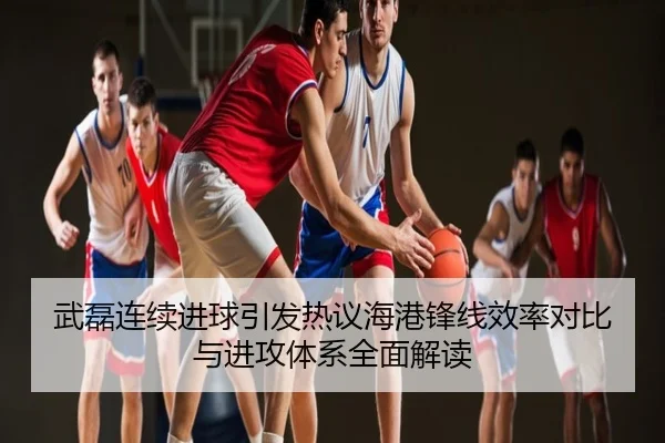 武磊连续进球引发热议海港锋线效率对比与进攻体系全面解读