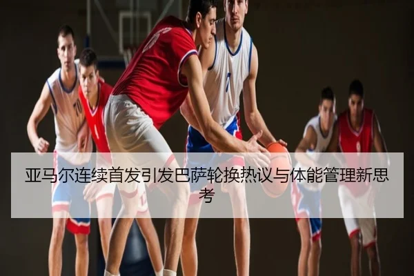 亚马尔连续首发引发巴萨轮换热议与体能管理新思考