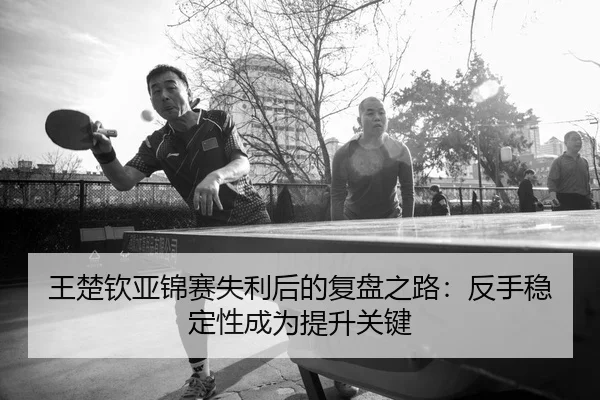 王楚钦亚锦赛失利后的复盘之路：反手稳定性成为提升关键
