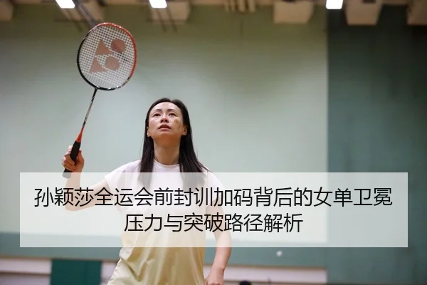 孙颖莎全运会前封训加码背后的女单卫冕压力与突破路径解析