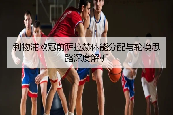 利物浦欧冠前萨拉赫体能分配与轮换思路深度解析